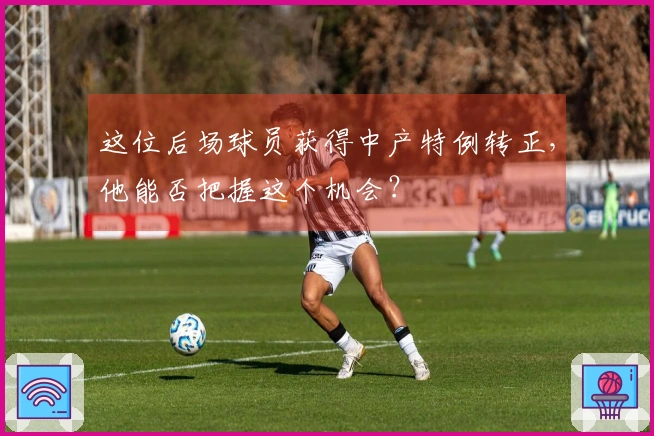 这位后场球员获得中产特例转正，他能否把握这个机会？