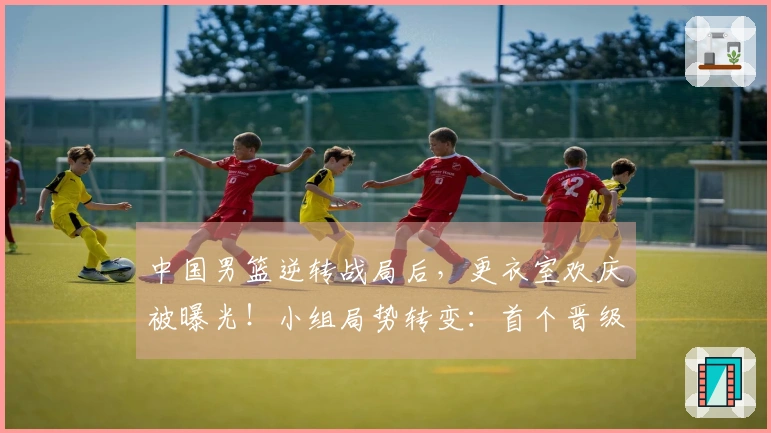 中国男篮逆转战局后，更衣室欢庆被曝光！小组局势转变：首个晋级球队诞生