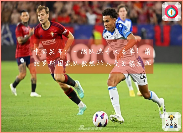 申花发布：一线队选手大名单！前俄罗斯国家队教练35人是否能发挥到极限