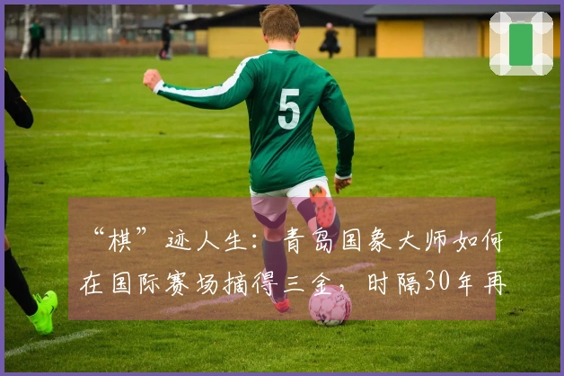 “棋”迹人生：青岛国象大师如何在国际赛场摘得三金，时隔30年再创“大满贯”辉煌