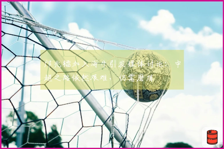 邝兆镭加入海牛引发媒体讨论：中超之路依然艰难，仍需磨炼