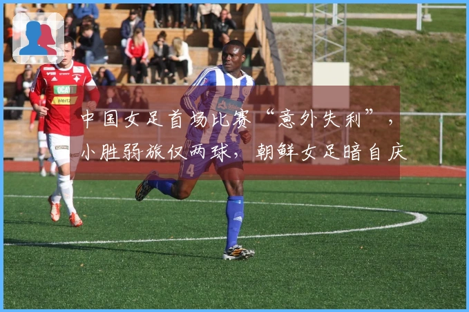 中国女足首场比赛“意外失利”，小胜弱旅仅两球，朝鲜女足暗自庆幸