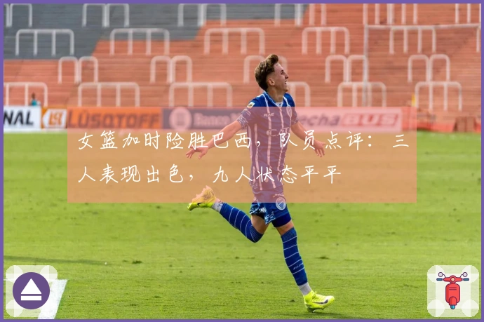 女篮加时险胜巴西，队员点评：三人表现出色，九人状态平平