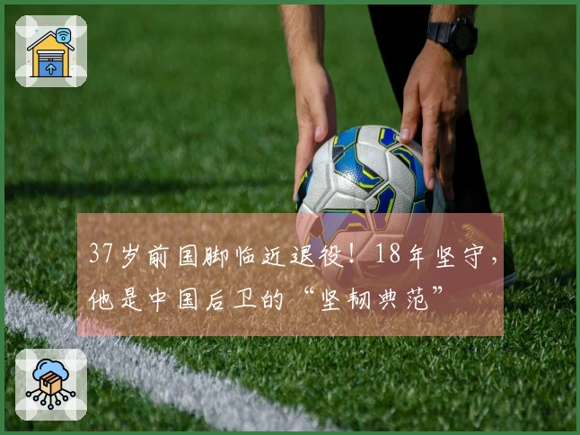 37岁前国脚临近退役！18年坚守，他是中国后卫的“坚韧典范”