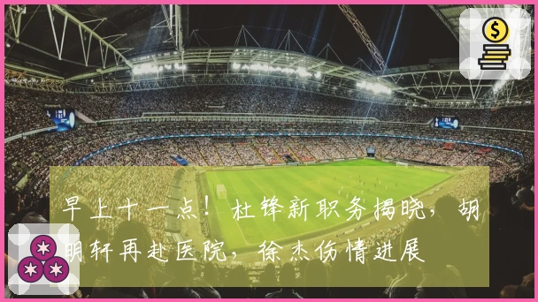 早上十一点！杜锋新职务揭晓，胡明轩再赴医院，徐杰伤情进展