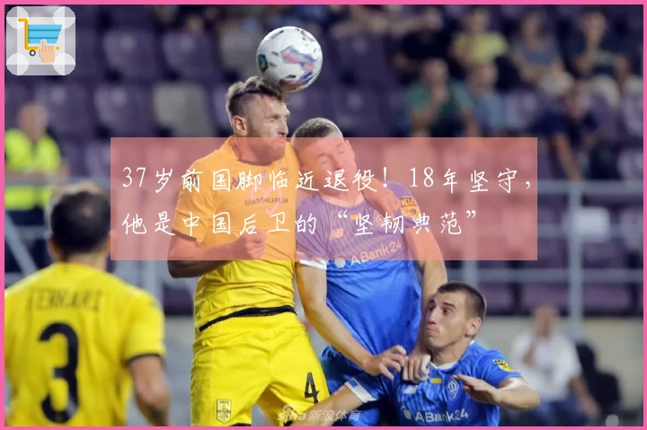37岁前国脚临近退役！18年坚守，他是中国后卫的“坚韧典范”