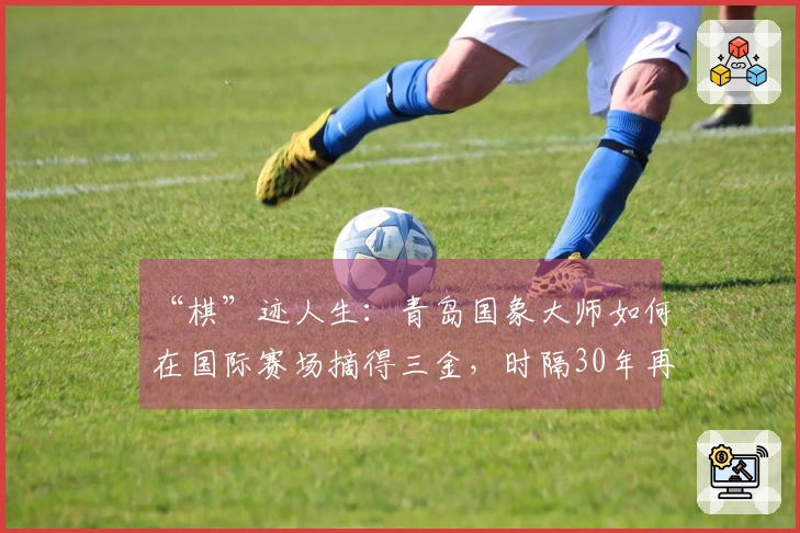 “棋”迹人生：青岛国象大师如何在国际赛场摘得三金，时隔30年再创“大满贯”辉煌