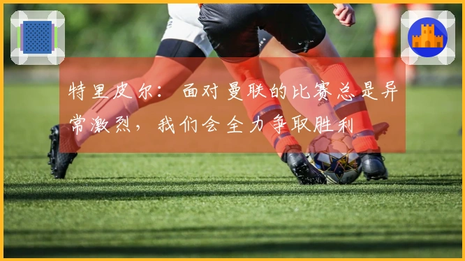 特里皮尔：面对曼联的比赛总是异常激烈，我们会全力争取胜利