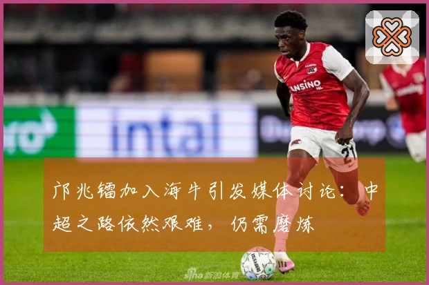 邝兆镭加入海牛引发媒体讨论：中超之路依然艰难，仍需磨炼