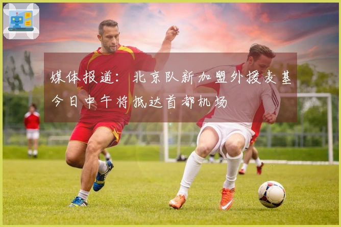 媒体报道：北京队新加盟外援麦基今日中午将抵达首都机场