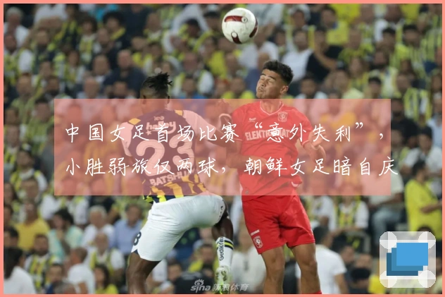 中国女足首场比赛“意外失利”，小胜弱旅仅两球，朝鲜女足暗自庆幸