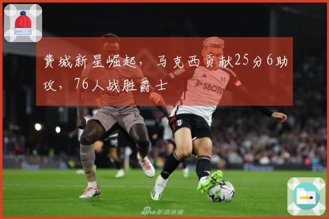 费城新星崛起，马克西贡献25分6助攻，76人战胜爵士