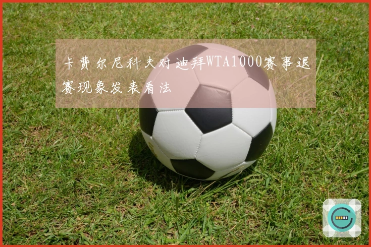 卡费尔尼科夫对迪拜WTA1000赛事退赛现象发表看法