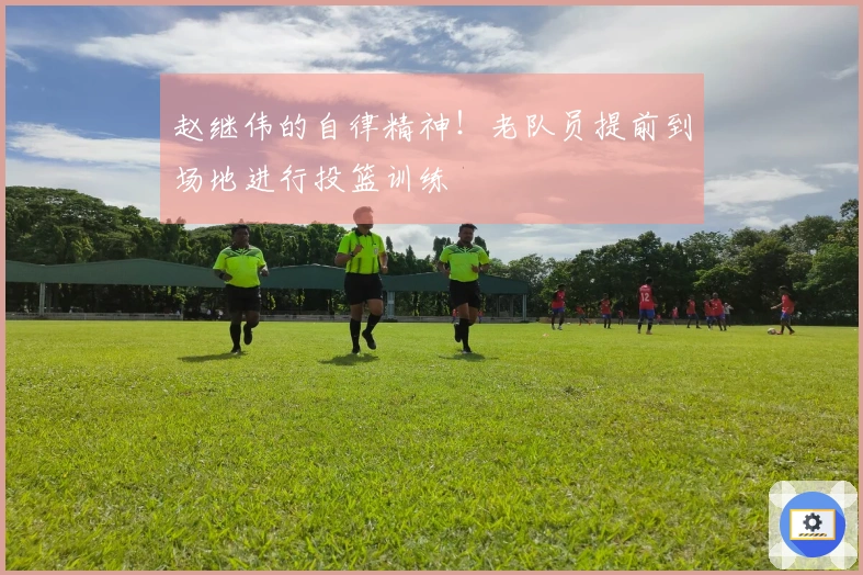 赵继伟的自律精神!老队员提前到场地进行投篮训练