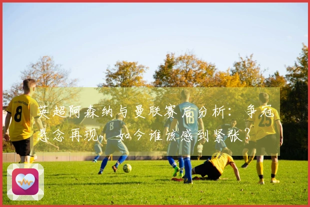 英超阿森纳与曼联赛后分析：争冠悬念再现，如今谁该感到紧张？