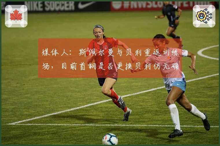 媒体人：斯佩尔曼与贝利重返训练场，目前首钢是否更换贝利仍无确切消息