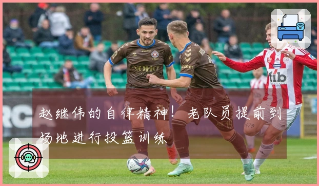 赵继伟的自律精神！老队员提前到场地进行投篮训练