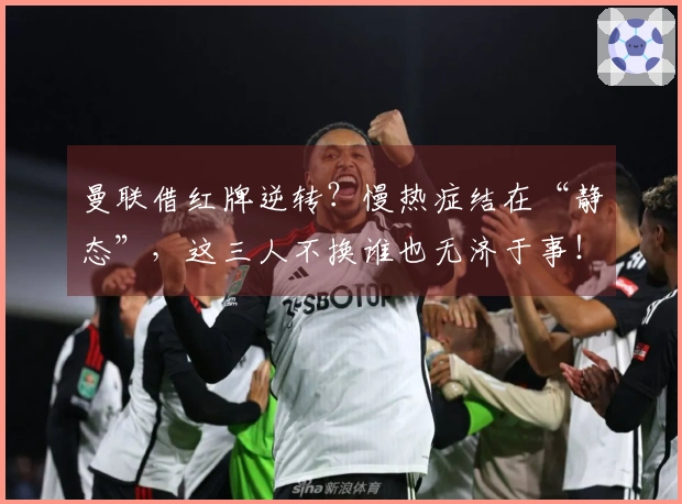 曼联借红牌逆转？慢热症结在“静态”，这三人不换谁也无济于事！