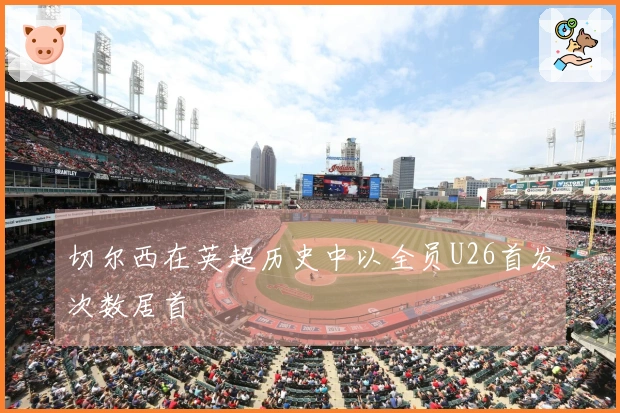 切尔西在英超历史中以全员U26首发次数居首