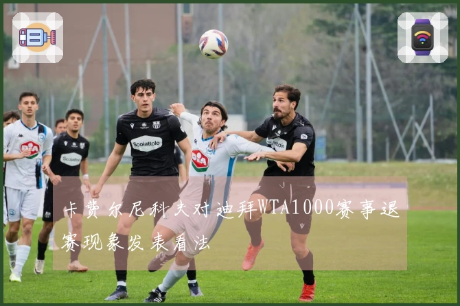 卡费尔尼科夫对迪拜WTA1000赛事退赛现象发表看法