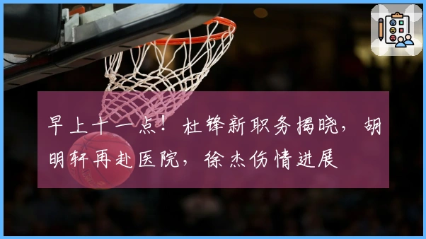 早上十一点！杜锋新职务揭晓，胡明轩再赴医院，徐杰伤情进展